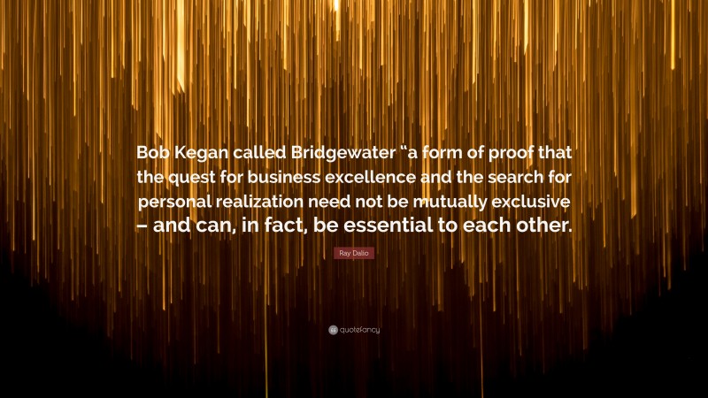 Ray Dalio Quote: “Bob Kegan called Bridgewater “a form of proof that the quest for business excellence and the search for personal realization need not be mutually exclusive – and can, in fact, be essential to each other.”