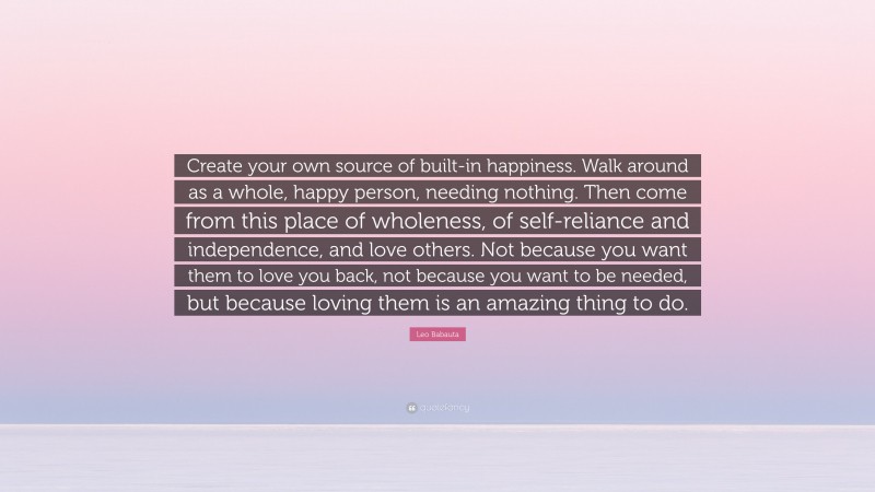 Leo Babauta Quote: “Create your own source of built-in happiness. Walk around as a whole, happy person, needing nothing. Then come from this place of wholeness, of self-reliance and independence, and love others. Not because you want them to love you back, not because you want to be needed, but because loving them is an amazing thing to do.”