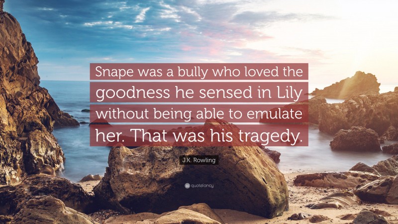 J.K. Rowling Quote: “Snape was a bully who loved the goodness he sensed in Lily without being able to emulate her. That was his tragedy.”