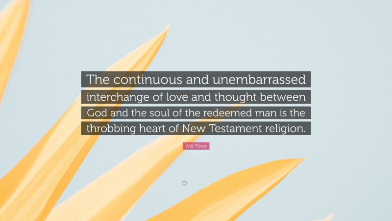 A.W. Tozer Quote: “The continuous and unembarrassed interchange of love and thought between God and the soul of the redeemed man is the throbbing heart of New Testament religion.”
