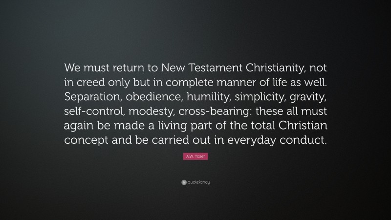 A.W. Tozer Quote: “We must return to New Testament Christianity, not in creed only but in complete manner of life as well. Separation, obedience, humility, simplicity, gravity, self-control, modesty, cross-bearing: these all must again be made a living part of the total Christian concept and be carried out in everyday conduct.”