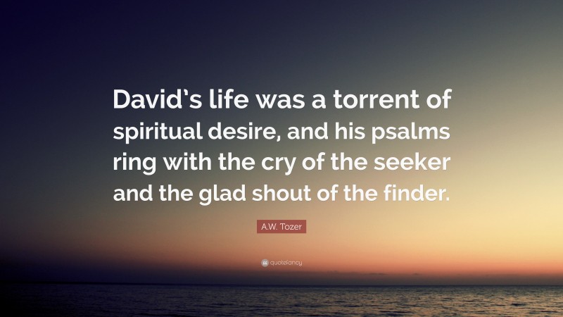 A.W. Tozer Quote: “David’s life was a torrent of spiritual desire, and his psalms ring with the cry of the seeker and the glad shout of the finder.”