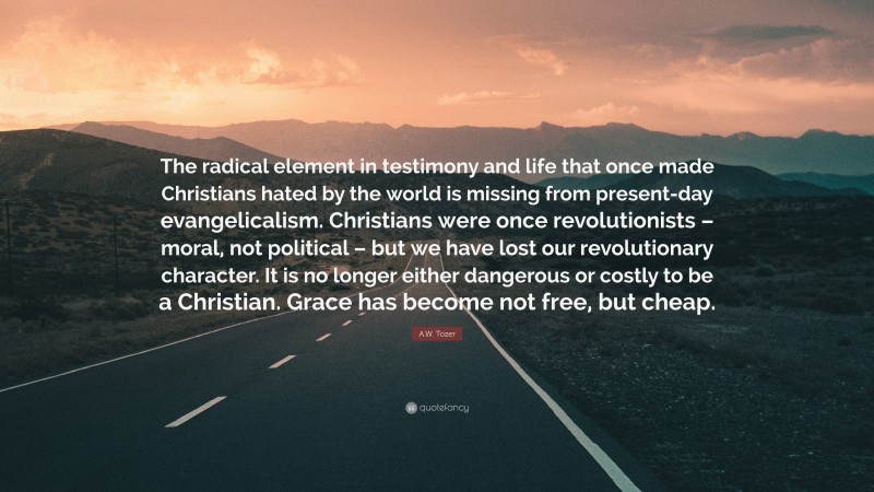 A.W. Tozer Quote: “The radical element in testimony and life that once made Christians hated by the world is missing from present-day evangelicalism. Christians were once revolutionists – moral, not political – but we have lost our revolutionary character. It is no longer either dangerous or costly to be a Christian. Grace has become not free, but cheap.”