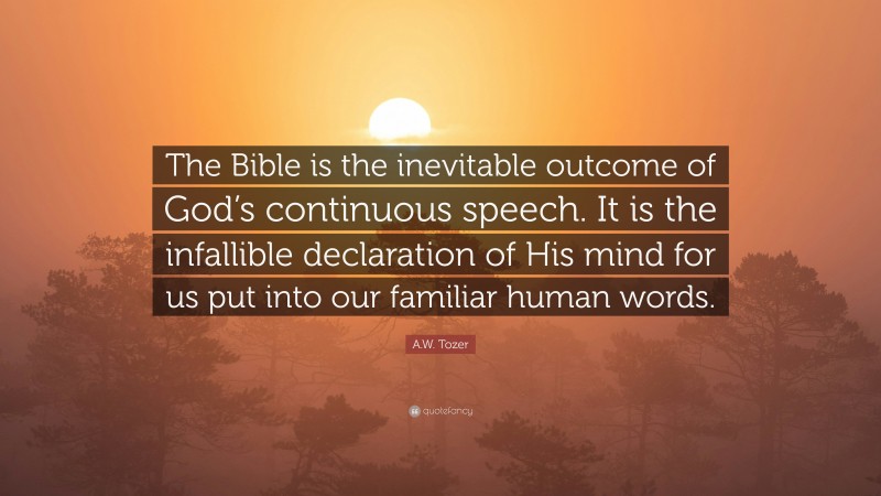 A.W. Tozer Quote: “The Bible is the inevitable outcome of God’s continuous speech. It is the infallible declaration of His mind for us put into our familiar human words.”