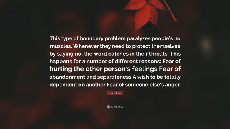 Henry Cloud Quote: “This type of boundary problem paralyzes people’s no muscles. Whenever they need to protect themselves by saying no, the word catches in their throats. This happens for a number of different reasons: Fear of hurting the other person’s feelings Fear of abandonment and separateness A wish to be totally dependent on another Fear of someone else’s anger.”