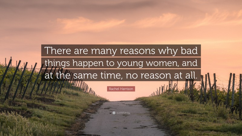 Rachel Harrison Quote: “There are many reasons why bad things happen to young women, and at the same time, no reason at all.”