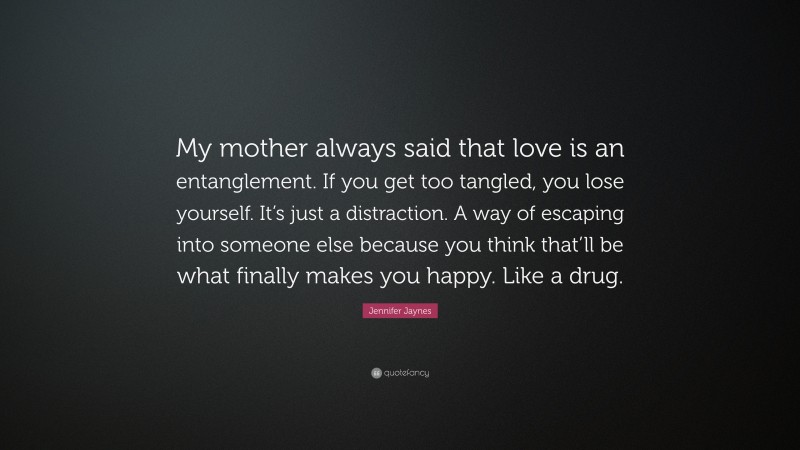 Jennifer Jaynes Quote: “My mother always said that love is an entanglement. If you get too tangled, you lose yourself. It’s just a distraction. A way of escaping into someone else because you think that’ll be what finally makes you happy. Like a drug.”