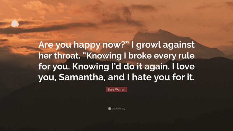 Skye Warren Quote: “Are you happy now?” I growl against her throat. “Knowing I broke every rule for you. Knowing I’d do it again. I love you, Samantha, and I hate you for it.”