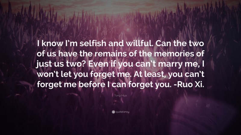 Tong Hua Quote: “I know I’m selfish and willful. Can the two of us have the remains of the memories of just us two? Even if you can’t marry me, I won’t let you forget me. At least, you can’t forget me before I can forget you. -Ruo Xi.”