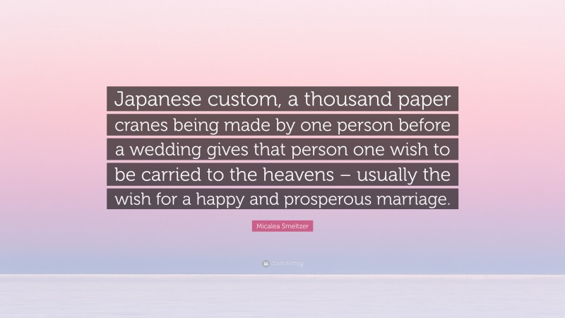 Micalea Smeltzer Quote: “Japanese custom, a thousand paper cranes being made by one person before a wedding gives that person one wish to be carried to the heavens – usually the wish for a happy and prosperous marriage.”