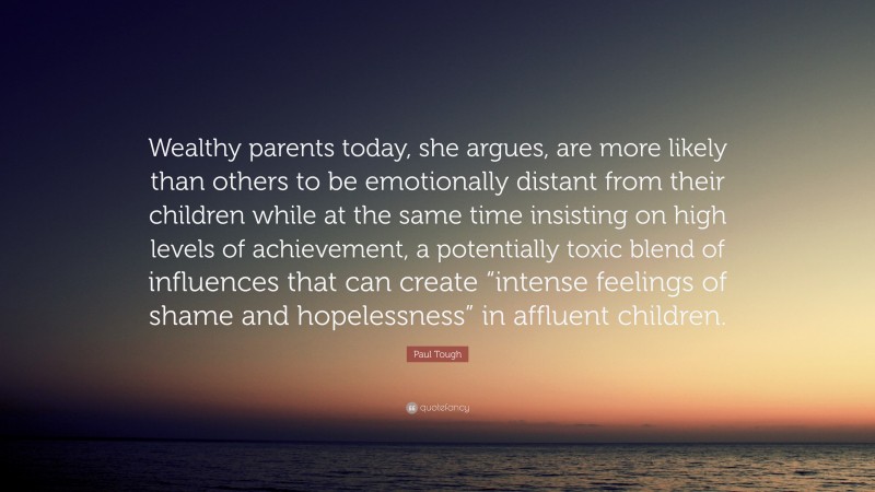 Paul Tough Quote: “Wealthy parents today, she argues, are more likely than others to be emotionally distant from their children while at the same time insisting on high levels of achievement, a potentially toxic blend of influences that can create “intense feelings of shame and hopelessness” in affluent children.”