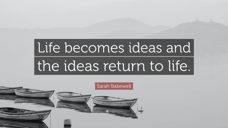 Sarah Bakewell Quote: “Life becomes ideas and the ideas return to life.”