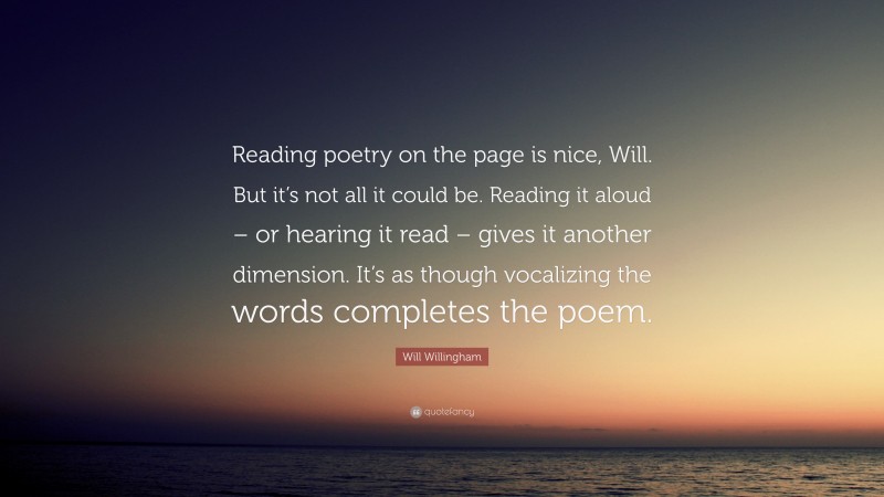 Will Willingham Quote: “Reading poetry on the page is nice, Will. But it’s not all it could be. Reading it aloud – or hearing it read – gives it another dimension. It’s as though vocalizing the words completes the poem.”