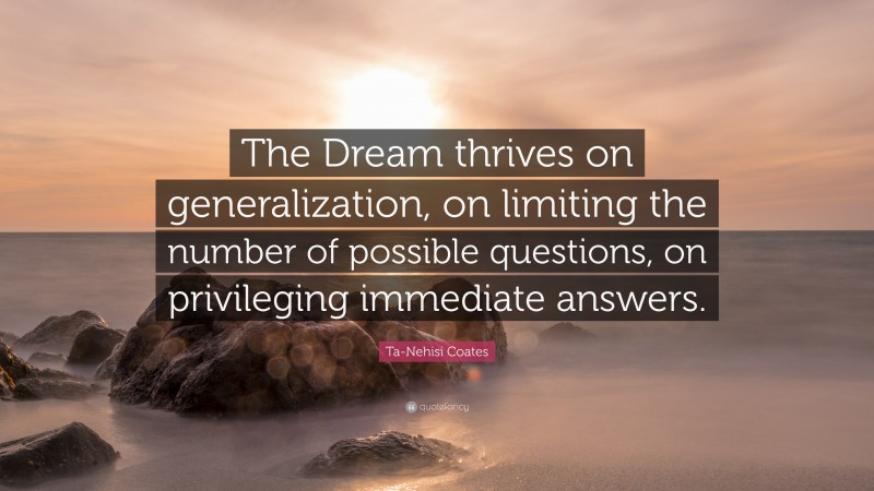 Ta-Nehisi Coates Quote: “The Dream thrives on generalization, on limiting the number of possible questions, on privileging immediate answers.”