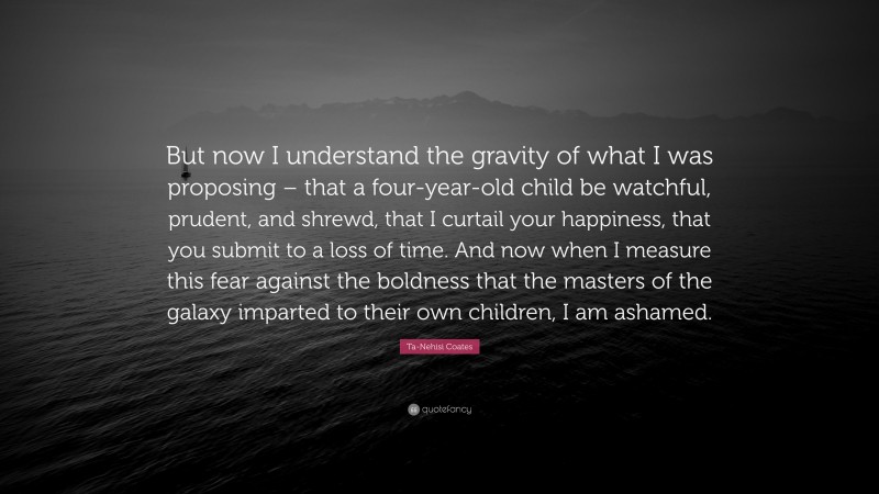 Ta-Nehisi Coates Quote: “But now I understand the gravity of what I was proposing – that a four-year-old child be watchful, prudent, and shrewd, that I curtail your happiness, that you submit to a loss of time. And now when I measure this fear against the boldness that the masters of the galaxy imparted to their own children, I am ashamed.”