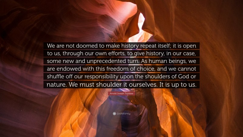 Arnold Joseph Toynbee Quote: “We are not doomed to make history repeat itself; it is open to us, through our own efforts, to give history, in our case, some new and unprecedented turn. As human beings, we are endowed with this freedom of choice, and we cannot shuffle off our responsibility upon the shoulders of God or nature. We must shoulder it ourselves. It is up to us.”