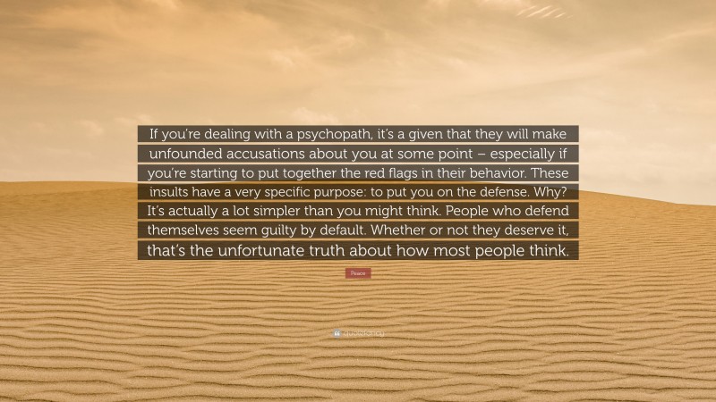 Peace Quote: “If you’re dealing with a psychopath, it’s a given that they will make unfounded accusations about you at some point – especially if you’re starting to put together the red flags in their behavior. These insults have a very specific purpose: to put you on the defense. Why? It’s actually a lot simpler than you might think. People who defend themselves seem guilty by default. Whether or not they deserve it, that’s the unfortunate truth about how most people think.”