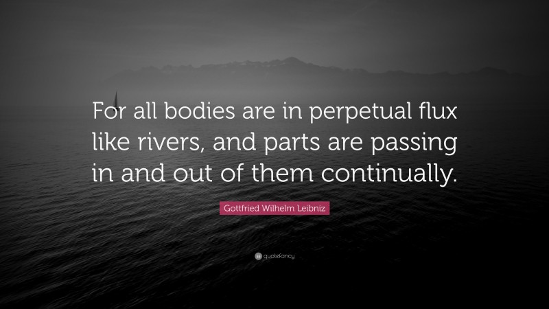 Gottfried Wilhelm Leibniz Quote: “For all bodies are in perpetual flux like rivers, and parts are passing in and out of them continually.”