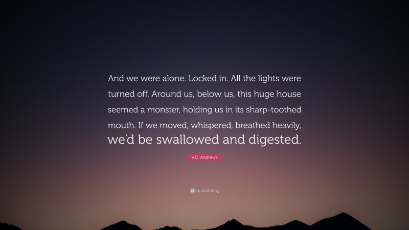 V.C. Andrews Quote: “And we were alone. Locked in. All the lights were turned off. Around us, below us, this huge house seemed a monster, holding us in its sharp-toothed mouth. If we moved, whispered, breathed heavily, we’d be swallowed and digested.”