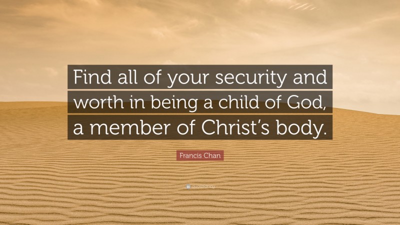 Francis Chan Quote: “Find all of your security and worth in being a child of God, a member of Christ’s body.”