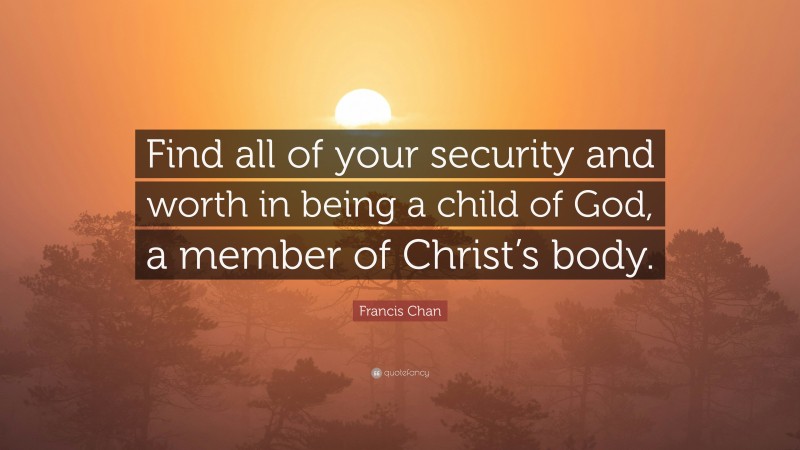 Francis Chan Quote: “Find all of your security and worth in being a child of God, a member of Christ’s body.”
