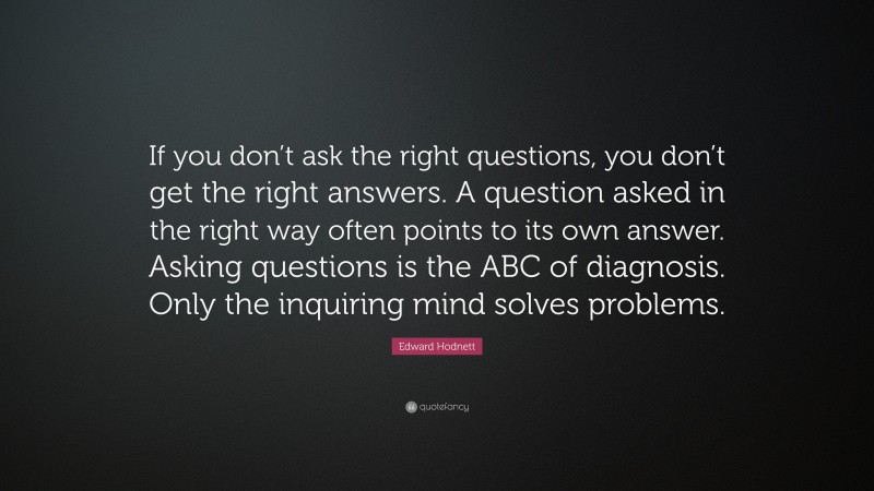 Edward Hodnett Quote: “If you don’t ask the right questions, you don’t get the right answers. A question asked in the right way often points to its own answer. Asking questions is the ABC of diagnosis. Only the inquiring mind solves problems.”