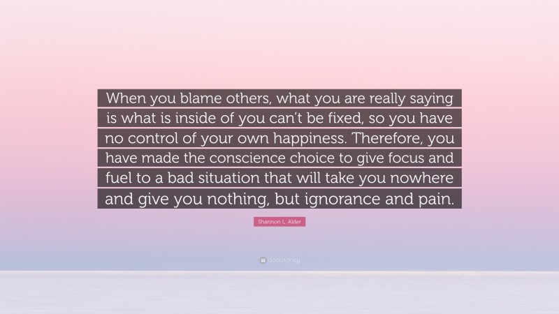 Shannon L. Alder Quote: “When you blame others, what you are really saying is what is inside of you can’t be fixed, so you have no control of your own happiness. Therefore, you have made the conscience choice to give focus and fuel to a bad situation that will take you nowhere and give you nothing, but ignorance and pain.”