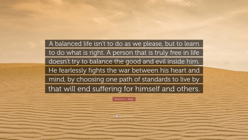 Shannon L. Alder Quote: “A balanced life isn’t to do as we please, but to learn to do what is right. A person that is truly free in life doesn’t try to balance the good and evil inside him. He fearlessly fights the war between his heart and mind, by choosing one path of standards to live by that will end suffering for himself and others.”
