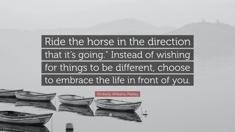 Kimberly Williams-Paisley Quote: “Ride the horse in the direction that it’s going.” Instead of wishing for things to be different, choose to embrace the life in front of you.”