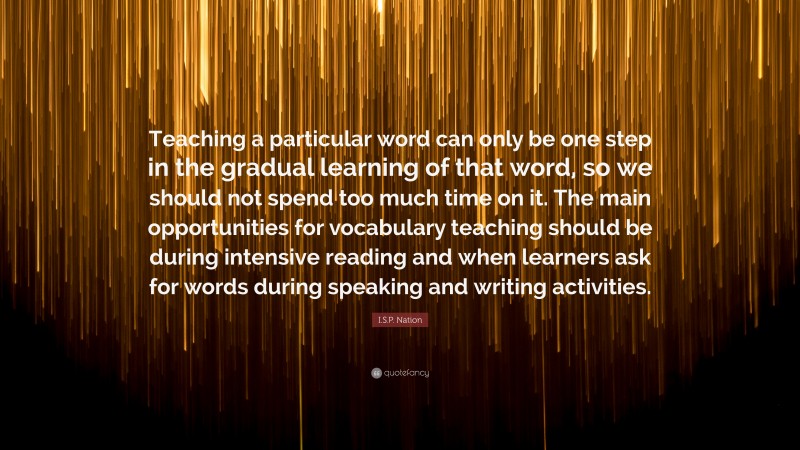 I.S.P. Nation Quote: “Teaching a particular word can only be one step in the gradual learning of that word, so we should not spend too much time on it. The main opportunities for vocabulary teaching should be during intensive reading and when learners ask for words during speaking and writing activities.”