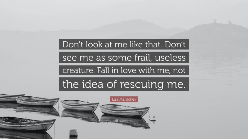Lisa Mantchev Quote: “Don’t look at me like that. Don’t see me as some frail, useless creature. Fall in love with me, not the idea of rescuing me.”