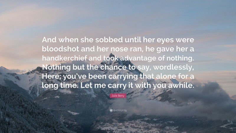 Julie Berry Quote: “And when she sobbed until her eyes were bloodshot and her nose ran, he gave her a handkerchief and took advantage of nothing. Nothing but the chance to say, wordlessly, Here; you’ve been carrying that alone for a long time. Let me carry it with you awhile.”