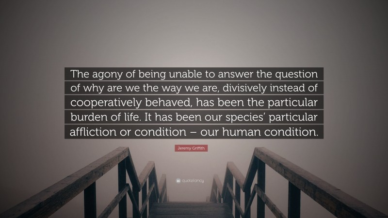 Jeremy Griffith Quote: “The agony of being unable to answer the question of why are we the way we are, divisively instead of cooperatively behaved, has been the particular burden of life. It has been our species’ particular affliction or condition – our human condition.”
