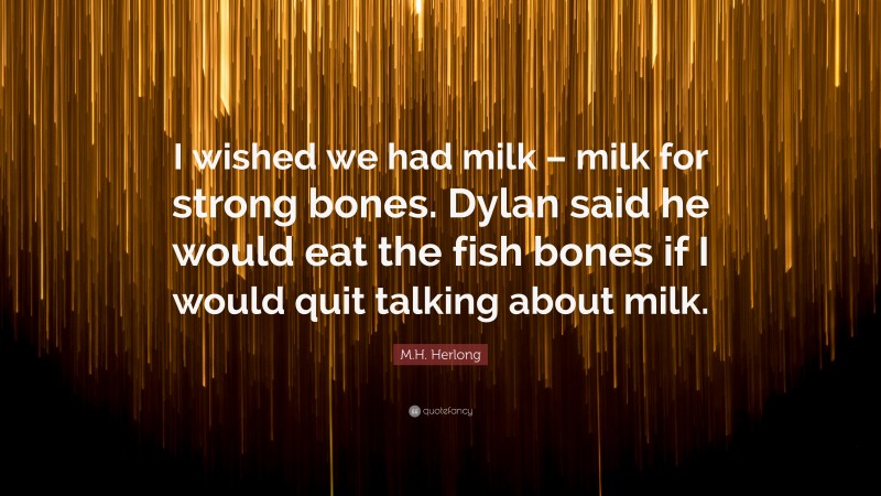 M.H. Herlong Quote: “I wished we had milk – milk for strong bones. Dylan said he would eat the fish bones if I would quit talking about milk.”
