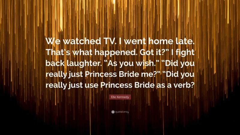 Elle Kennedy Quote: “We watched TV. I went home late. That’s what happened. Got it?” I fight back laughter. “As you wish.” “Did you really just Princess Bride me?” “Did you really just use Princess Bride as a verb?”