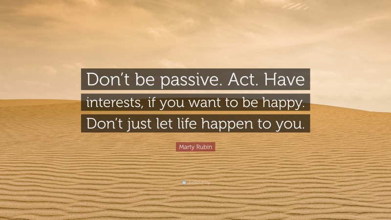 Marty Rubin Quote: “Don’t be passive. Act. Have interests, if you want to be happy. Don’t just let life happen to you.”