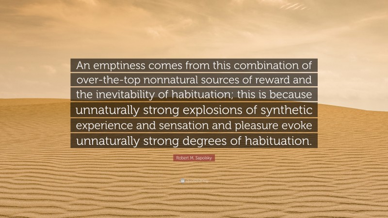 Robert M. Sapolsky Quote: “An emptiness comes from this combination of over-the-top nonnatural sources of reward and the inevitability of habituation; this is because unnaturally strong explosions of synthetic experience and sensation and pleasure evoke unnaturally strong degrees of habituation.”
