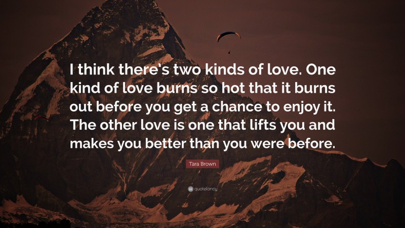 Tara Brown Quote: “I think there’s two kinds of love. One kind of love burns so hot that it burns out before you get a chance to enjoy it. The other love is one that lifts you and makes you better than you were before.”
