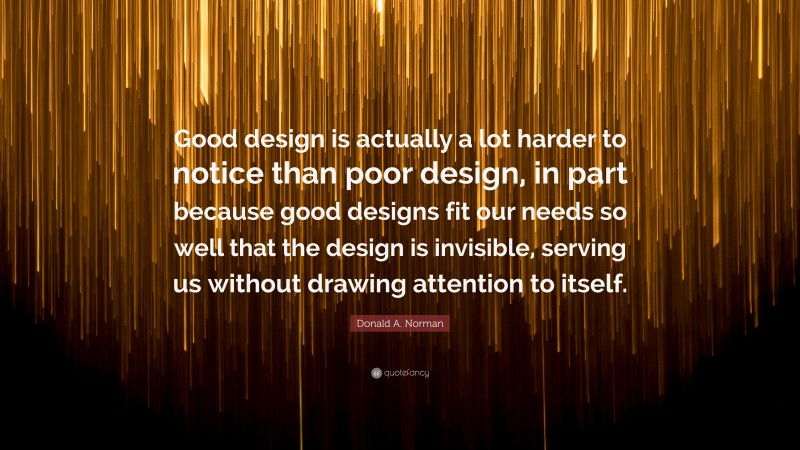 Donald A. Norman Quote: “Good design is actually a lot harder to notice than poor design, in part because good designs fit our needs so well that the design is invisible, serving us without drawing attention to itself.”