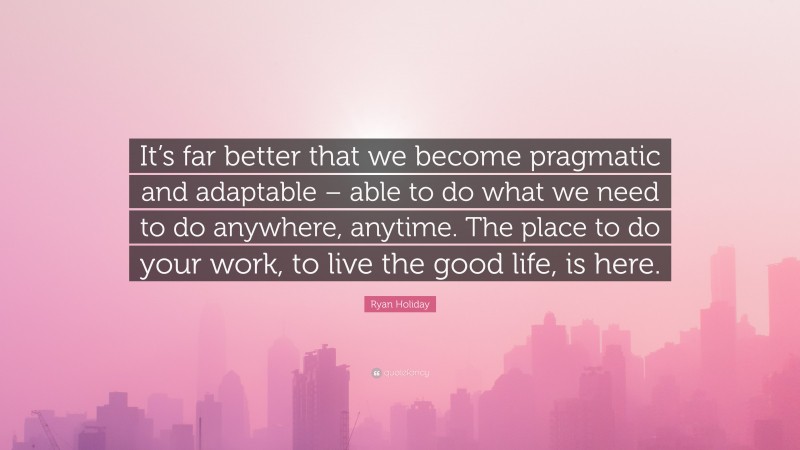 Ryan Holiday Quote: “It’s far better that we become pragmatic and adaptable – able to do what we need to do anywhere, anytime. The place to do your work, to live the good life, is here.”