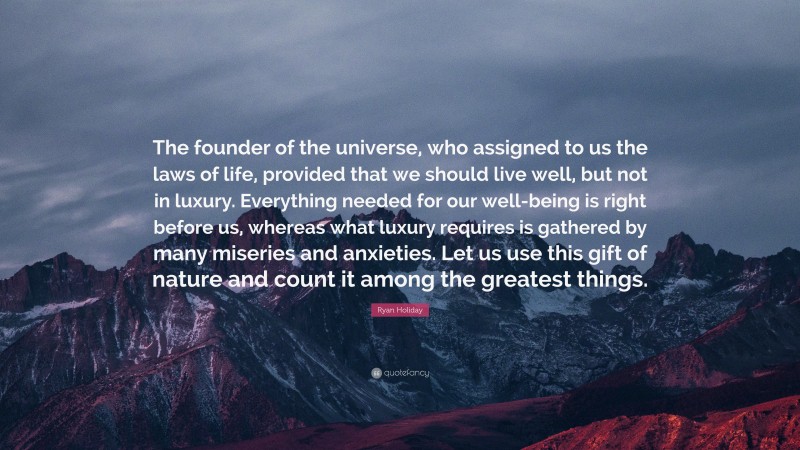 Ryan Holiday Quote: “The founder of the universe, who assigned to us the laws of life, provided that we should live well, but not in luxury. Everything needed for our well-being is right before us, whereas what luxury requires is gathered by many miseries and anxieties. Let us use this gift of nature and count it among the greatest things.”