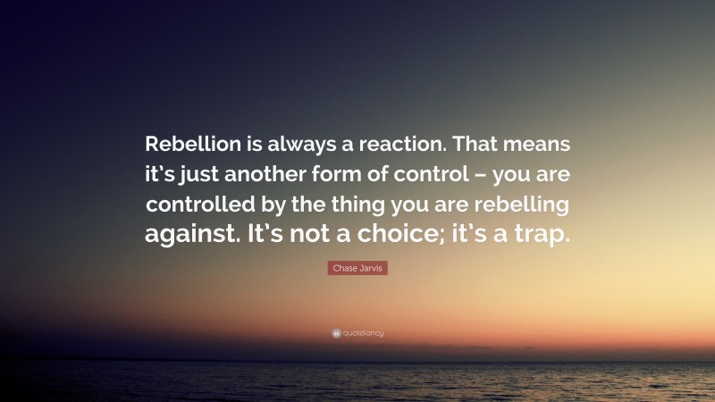 Chase Jarvis Quote: “Rebellion is always a reaction. That means it’s just another form of control – you are controlled by the thing you are rebelling against. It’s not a choice; it’s a trap.”