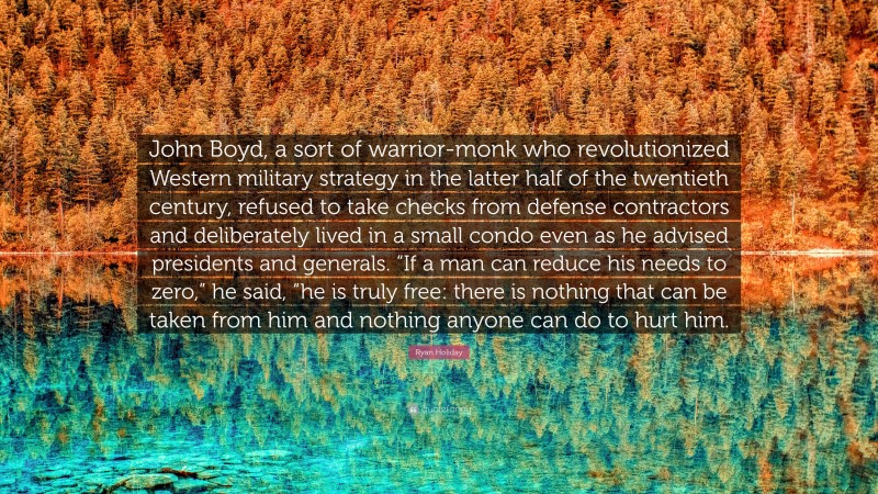 Ryan Holiday Quote: “John Boyd, a sort of warrior-monk who revolutionized Western military strategy in the latter half of the twentieth century, refused to take checks from defense contractors and deliberately lived in a small condo even as he advised presidents and generals. “If a man can reduce his needs to zero,” he said, “he is truly free: there is nothing that can be taken from him and nothing anyone can do to hurt him.”