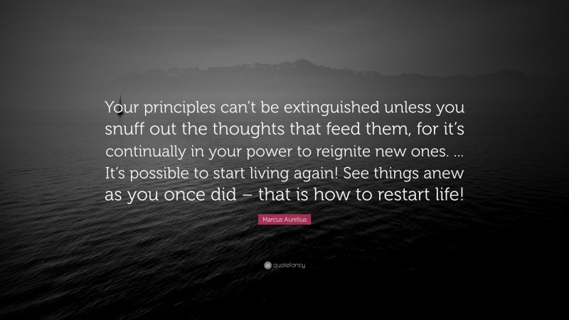 Marcus Aurelius Quote: “Your principles can’t be extinguished unless you snuff out the thoughts that feed them, for it’s continually in your power to reignite new ones. ... It’s possible to start living again! See things anew as you once did – that is how to restart life!”