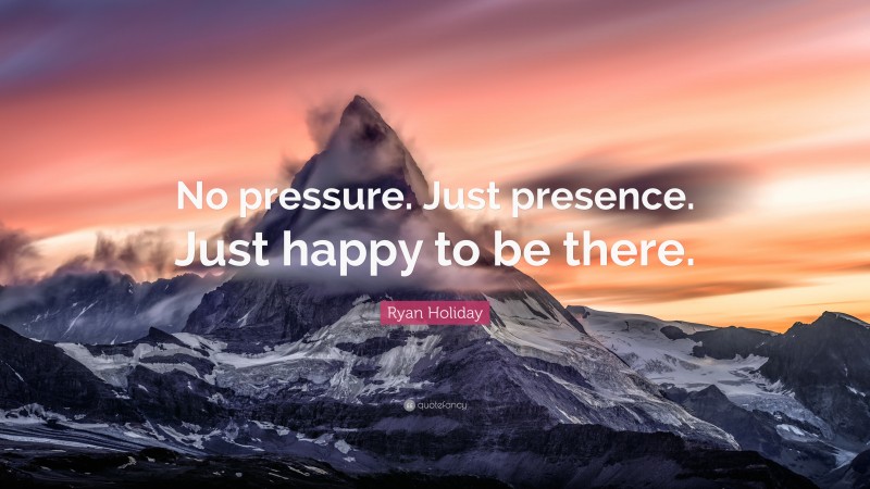 Ryan Holiday Quote: “No pressure. Just presence. Just happy to be there.”