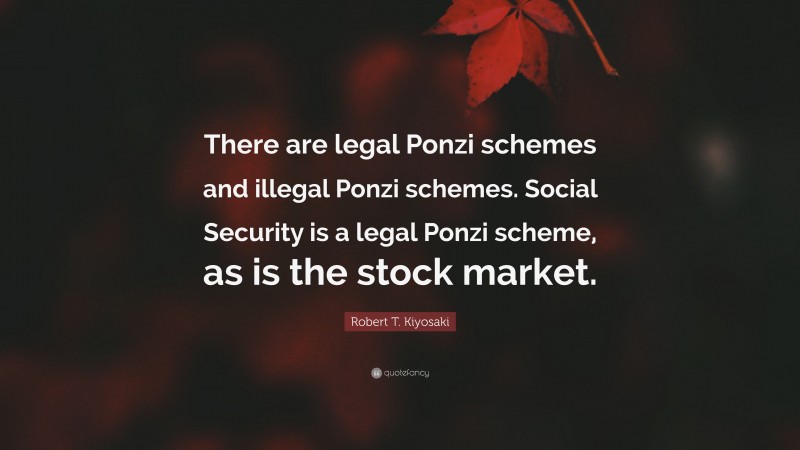 Robert T. Kiyosaki Quote: “There are legal Ponzi schemes and illegal Ponzi schemes. Social Security is a legal Ponzi scheme, as is the stock market.”
