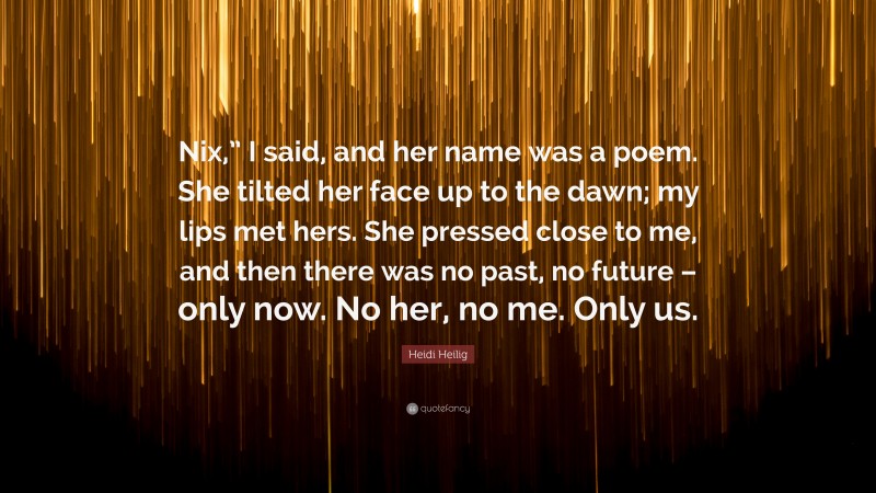 Heidi Heilig Quote: “Nix,” I said, and her name was a poem. She tilted her face up to the dawn; my lips met hers. She pressed close to me, and then there was no past, no future – only now. No her, no me. Only us.”
