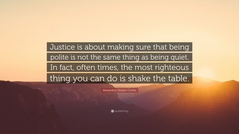 Alexandria Ocasio-Cortez Quote: “Justice is about making sure that being polite is not the same thing as being quiet. In fact, often times, the most righteous thing you can do is shake the table.”