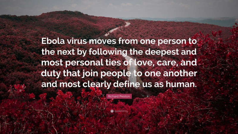 Richard Preston Quote: “Ebola virus moves from one person to the next by following the deepest and most personal ties of love, care, and duty that join people to one another and most clearly define us as human.”