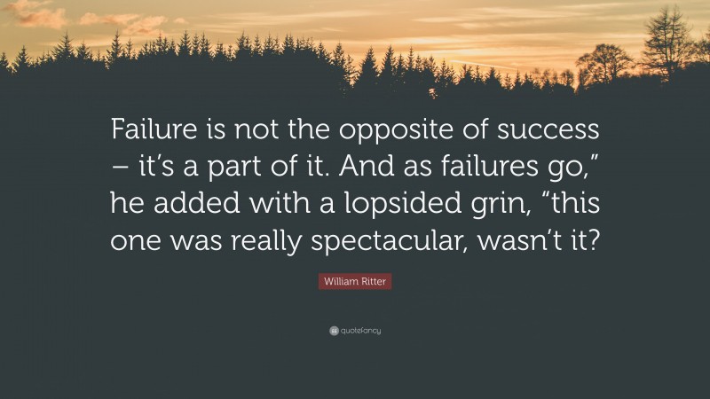 William Ritter Quote: “Failure is not the opposite of success – it’s a part of it. And as failures go,” he added with a lopsided grin, “this one was really spectacular, wasn’t it?”